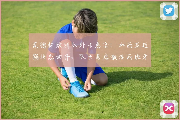莱德杯欧洲队外卡悬念:加西亚近期状态回升,队长考虑激活西班牙组合