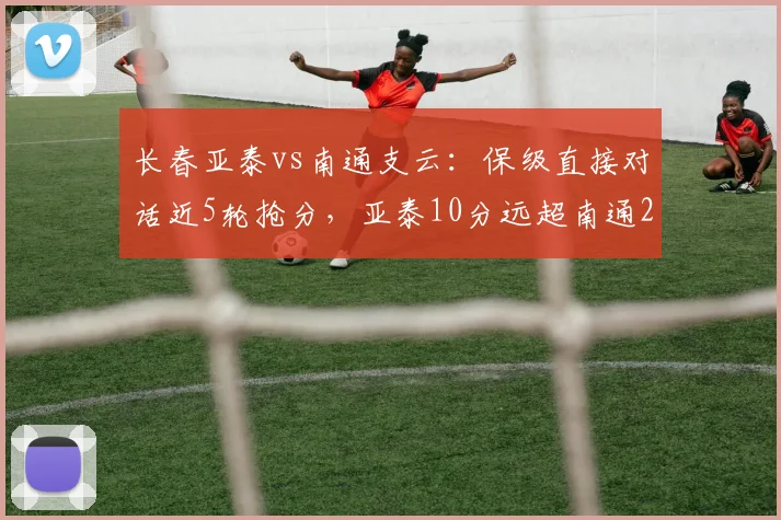 长春亚泰vs南通支云:保级直接对话近5轮抢分,亚泰10分远超南通2分,降级悬念渐明?