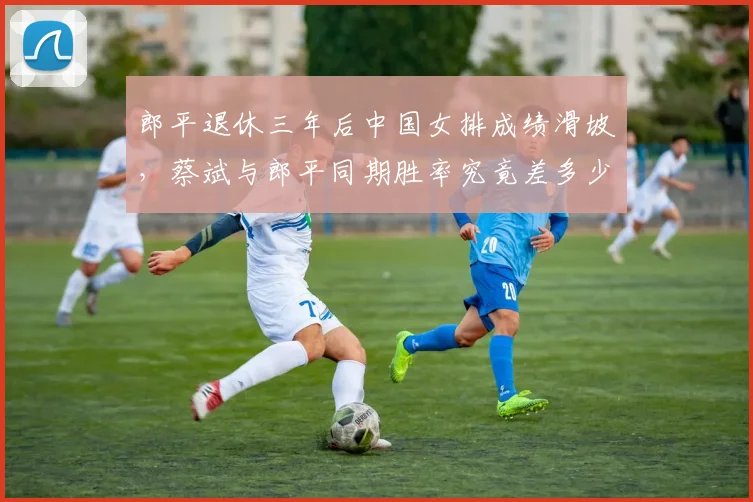 郎平退休三年后中国女排成绩滑坡，蔡斌与郎平同期胜率究竟差多少？