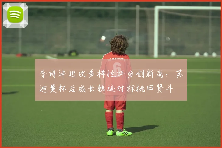 李诗沣进攻多样性评分创新高,苏迪曼杯后成长轨迹对标桃田贤斗