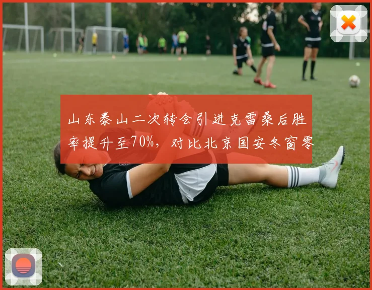 山东泰山二次转会引进克雷桑后胜率提升至70%,对比北京国安冬窗零引援致阵容老化,转会策略直接改写排名