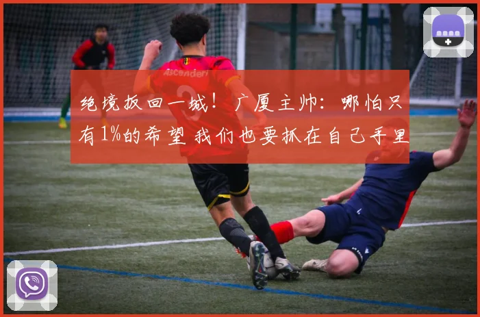 绝境扳回一城！广厦主帅：哪怕只有1%的希望 我们也要抓在自己手里