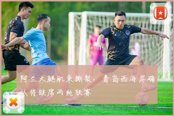 阿兰大腿肌束撕裂，青岛西海岸确认将缺席两轮联赛