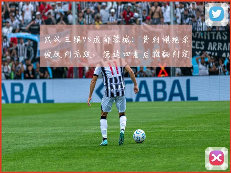 武汉三镇vs成都蓉城:费利佩绝杀被改判无效,场边回看后推翻判定合规吗?
