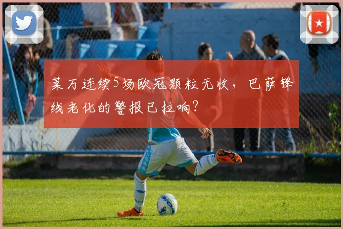 莱万连续5场欧冠颗粒无收，巴萨锋线老化的警报已拉响？