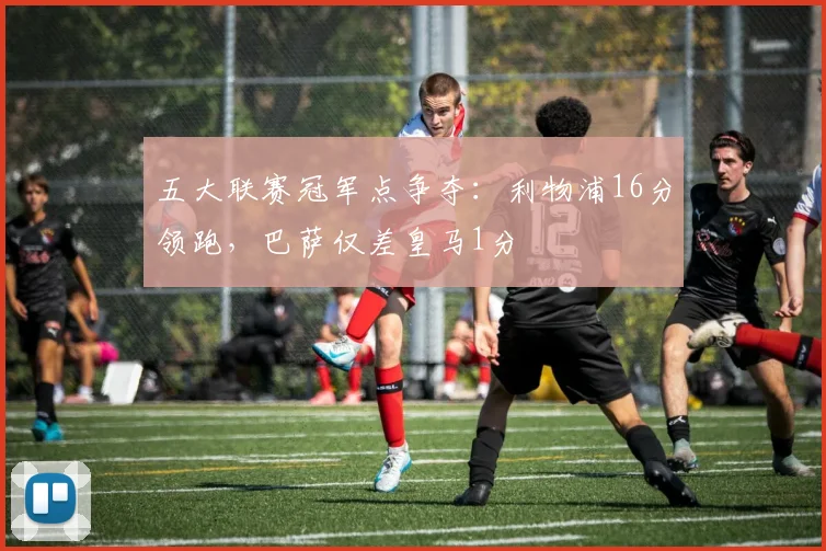 五大联赛冠军点争夺:利物浦16分领跑,巴萨仅差皇马1分