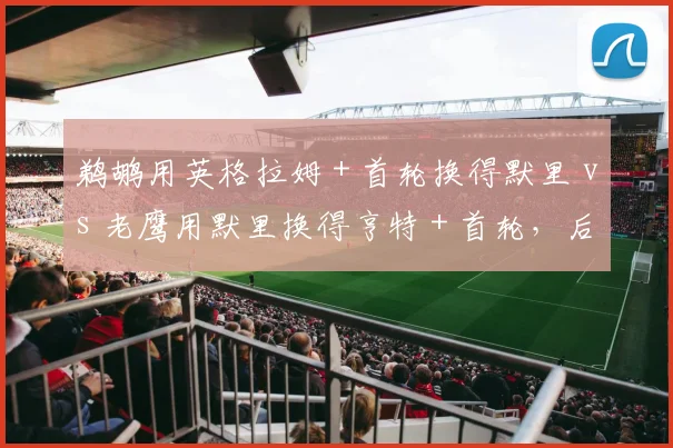 鹈鹕用英格拉姆+首轮换得默里 vs 老鹰用默里换得亨特+首轮,后卫升级效果孰优孰劣