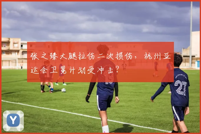 张之臻大腿拉伤二次损伤,杭州亚运会卫冕计划受冲击?